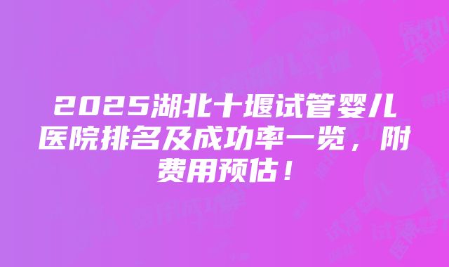 2025湖北十堰试管婴儿医院排名及成功率一览，附费用预估！