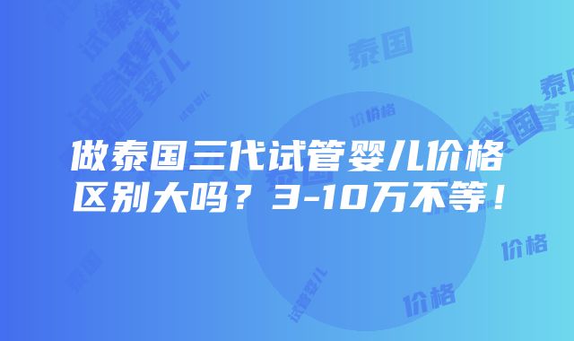 做泰国三代试管婴儿价格区别大吗？3-10万不等！