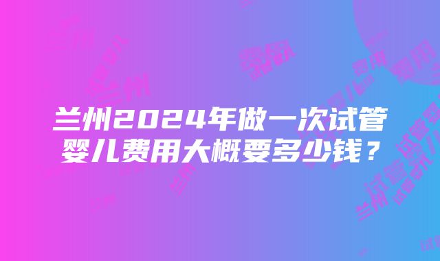 兰州2024年做一次试管婴儿费用大概要多少钱？