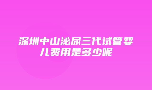 深圳中山泌尿三代试管婴儿费用是多少呢