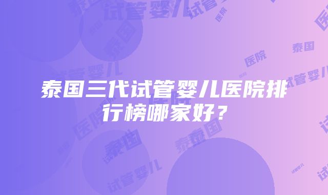 泰国三代试管婴儿医院排行榜哪家好？