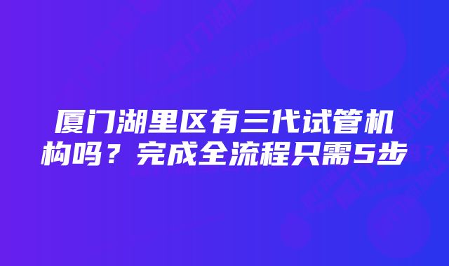 厦门湖里区有三代试管机构吗？完成全流程只需5步