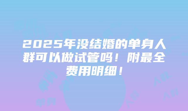 2025年没结婚的单身人群可以做试管吗！附最全费用明细！