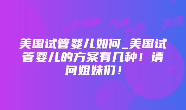 美国试管婴儿如何_美国试管婴儿的方案有几种！请问姐妹们！