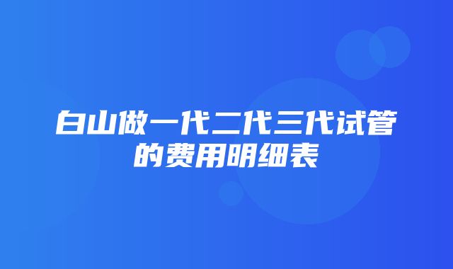 白山做一代二代三代试管的费用明细表