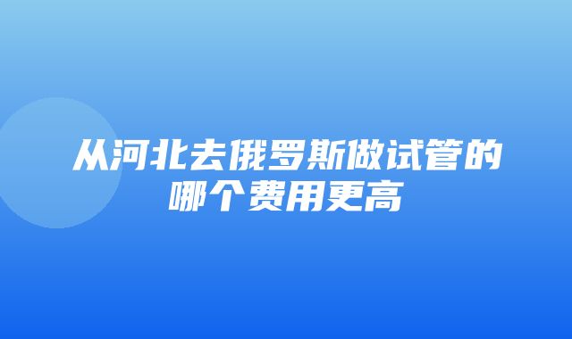 从河北去俄罗斯做试管的哪个费用更高