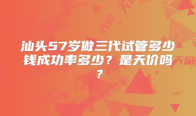 汕头57岁做三代试管多少钱成功率多少？是天价吗？