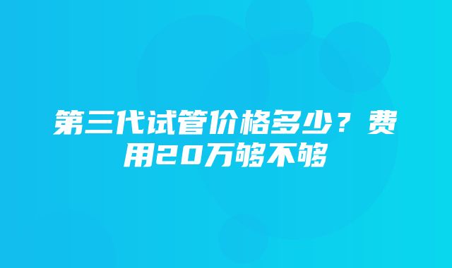 第三代试管价格多少？费用20万够不够