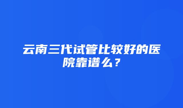 云南三代试管比较好的医院靠谱么？