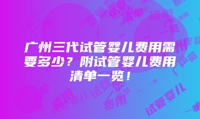 广州三代试管婴儿费用需要多少？附试管婴儿费用清单一览！