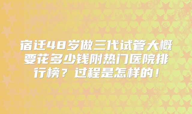 宿迁48岁做三代试管大概要花多少钱附热门医院排行榜？过程是怎样的！