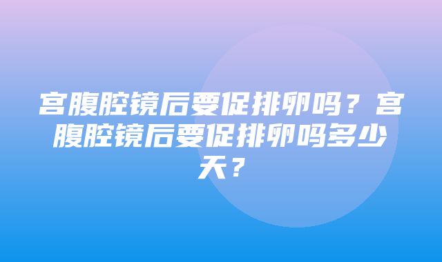 宫腹腔镜后要促排卵吗？宫腹腔镜后要促排卵吗多少天？