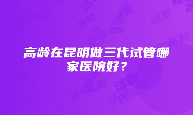 高龄在昆明做三代试管哪家医院好？