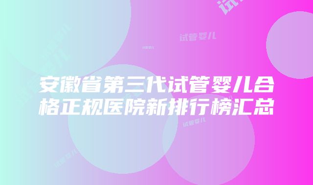 安徽省第三代试管婴儿合格正规医院新排行榜汇总