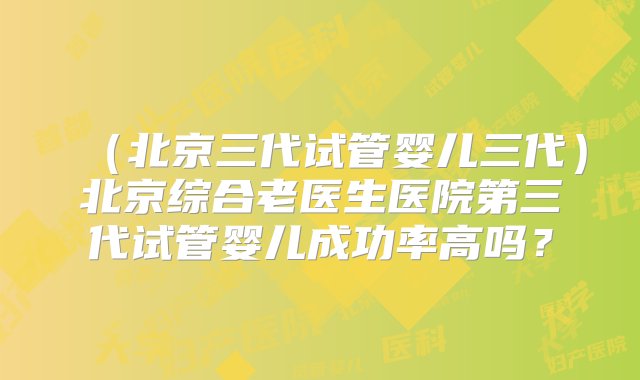 （北京三代试管婴儿三代）北京综合老医生医院第三代试管婴儿成功率高吗？