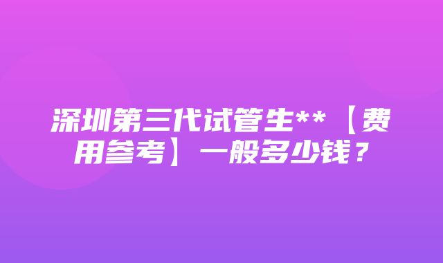 深圳第三代试管生**【费用参考】一般多少钱？