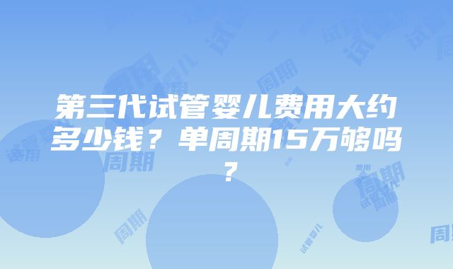 第三代试管婴儿费用大约多少钱？单周期15万够吗？