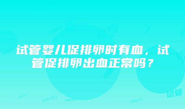 试管婴儿促排卵时有血，试管促排卵出血正常吗？