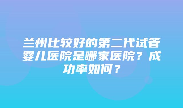 兰州比较好的第二代试管婴儿医院是哪家医院？成功率如何？