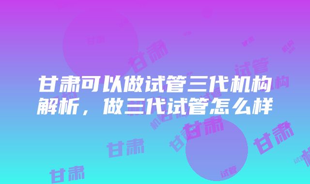 甘肃可以做试管三代机构解析，做三代试管怎么样