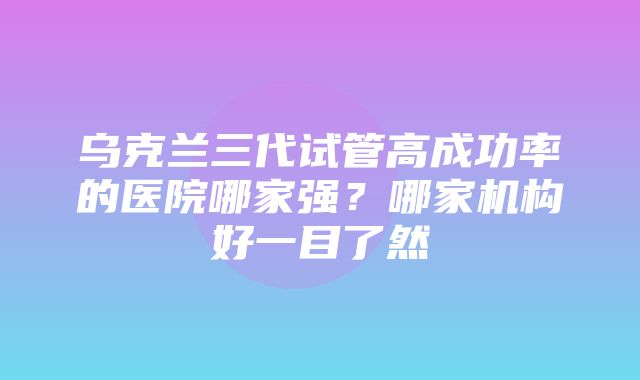 乌克兰三代试管高成功率的医院哪家强？哪家机构好一目了然