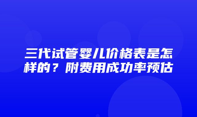 三代试管婴儿价格表是怎样的？附费用成功率预估