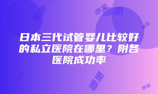 日本三代试管婴儿比较好的私立医院在哪里？附各医院成功率