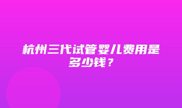 杭州三代试管婴儿费用是多少钱？