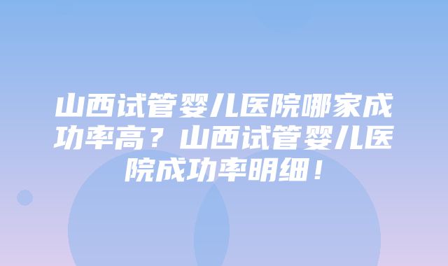 山西试管婴儿医院哪家成功率高？山西试管婴儿医院成功率明细！