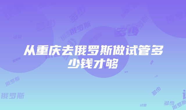 从重庆去俄罗斯做试管多少钱才够