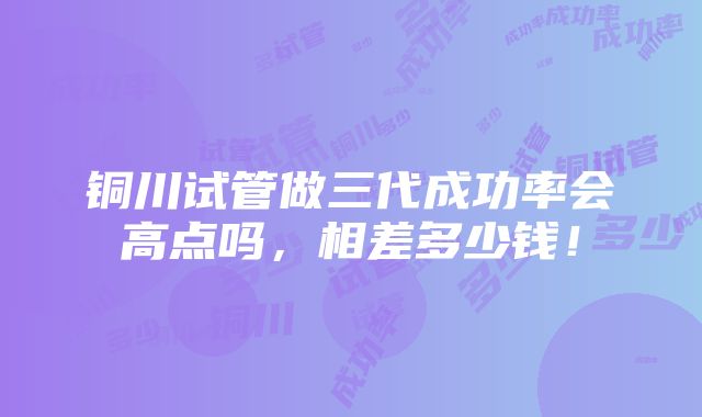 铜川试管做三代成功率会高点吗，相差多少钱！