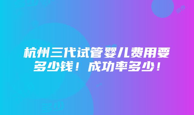 杭州三代试管婴儿费用要多少钱！成功率多少！