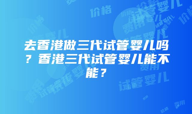 去香港做三代试管婴儿吗？香港三代试管婴儿能不能？