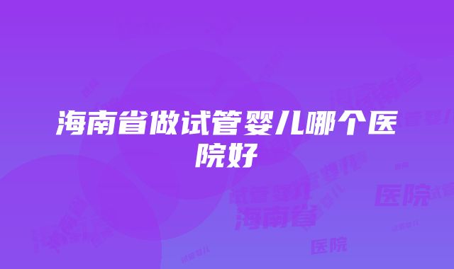 海南省做试管婴儿哪个医院好