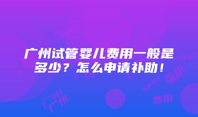 广州试管婴儿费用一般是多少？怎么申请补助！