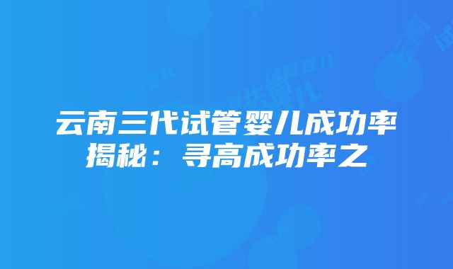 云南三代试管婴儿成功率揭秘：寻高成功率之