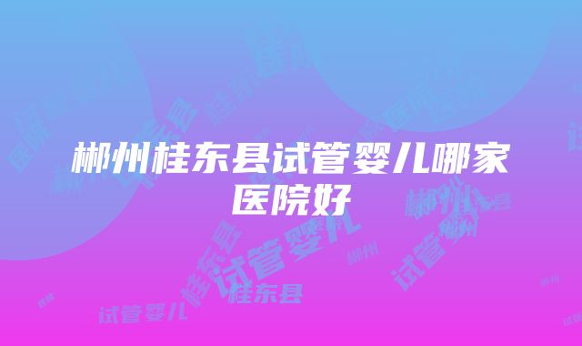 郴州桂东县试管婴儿哪家医院好