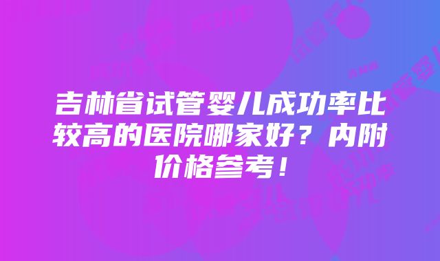 吉林省试管婴儿成功率比较高的医院哪家好？内附价格参考！