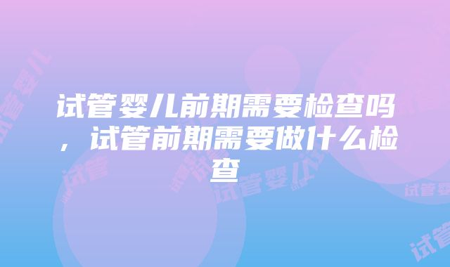 试管婴儿前期需要检查吗，试管前期需要做什么检查