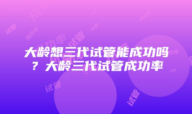 大龄想三代试管能成功吗？大龄三代试管成功率