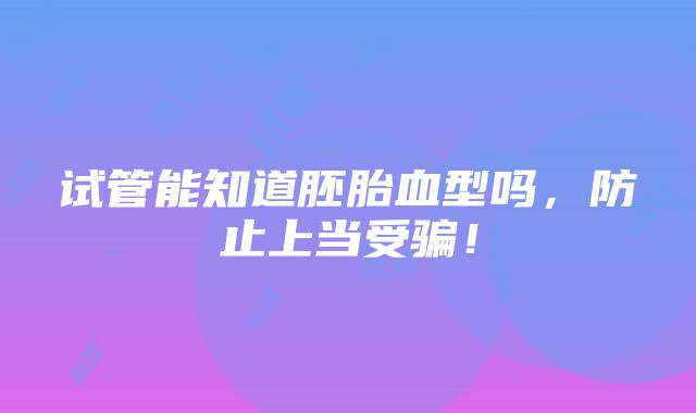 试管能知道胚胎血型吗，防止上当受骗！