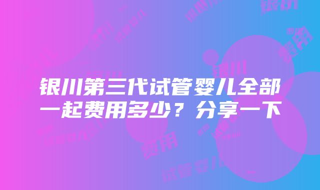 银川第三代试管婴儿全部一起费用多少？分享一下