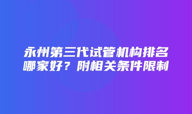 永州第三代试管机构排名哪家好？附相关条件限制