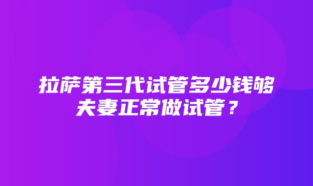 拉萨第三代试管多少钱够夫妻正常做试管？