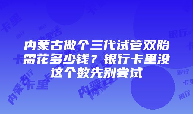 内蒙古做个三代试管双胎需花多少钱？银行卡里没这个数先别尝试