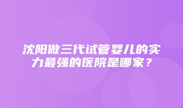 沈阳做三代试管婴儿的实力最强的医院是哪家？