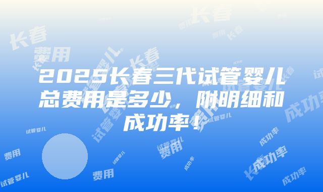 2025长春三代试管婴儿总费用是多少，附明细和成功率！