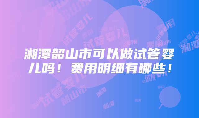 湘潭韶山市可以做试管婴儿吗！费用明细有哪些！