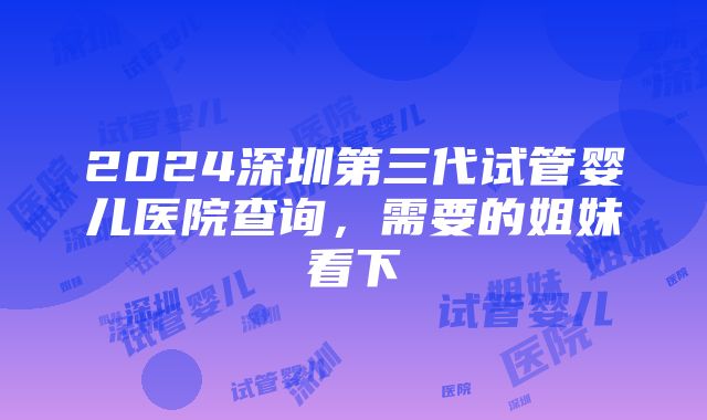 2024深圳第三代试管婴儿医院查询，需要的姐妹看下