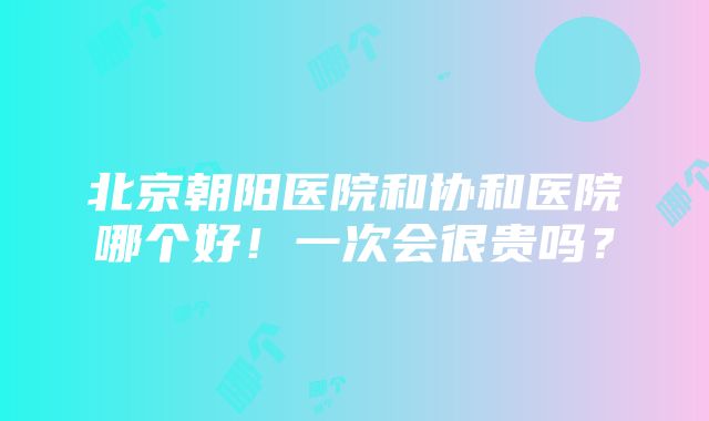 北京朝阳医院和协和医院哪个好！一次会很贵吗？